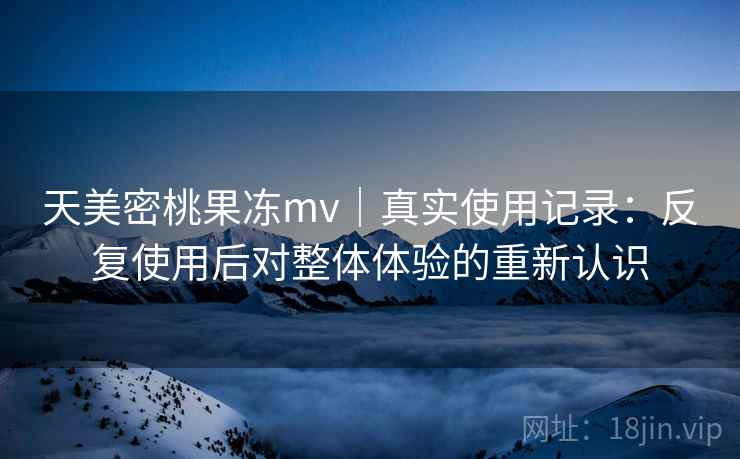 天美密桃果冻mv｜真实使用记录：反复使用后对整体体验的重新认识