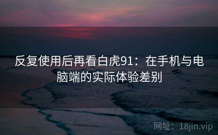 反复使用后再看白虎91:在手机与电脑端的实际体验差别 反复使用后再看白虎91:在手机与电脑端的实际体验差别