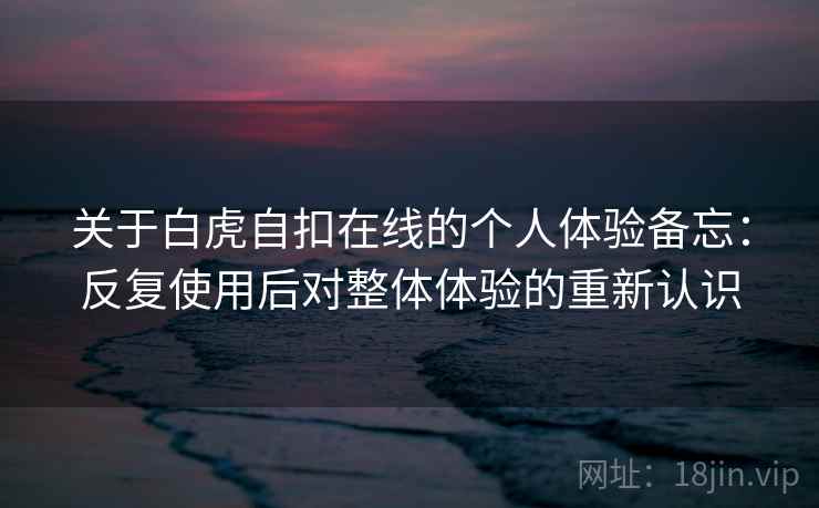 关于白虎自扣在线的个人体验备忘：反复使用后对整体体验的重新认识
