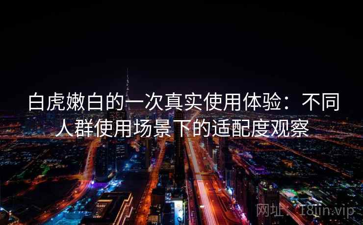白虎嫩白的一次真实使用体验:不同人群使用场景下的适配度观察 白虎嫩白的一次真实使用体验:不同人群使用场景下的适配度观察
