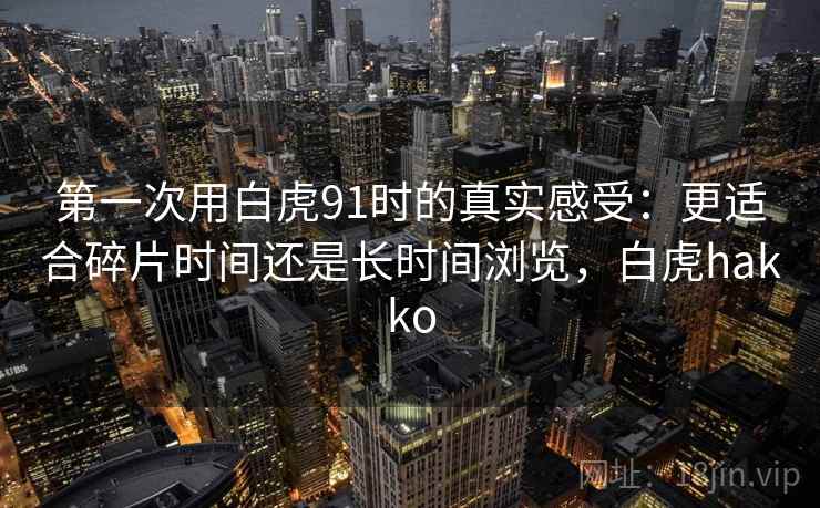 第一次用白虎91时的真实感受：更适合碎片时间还是长时间浏览，白虎hakko