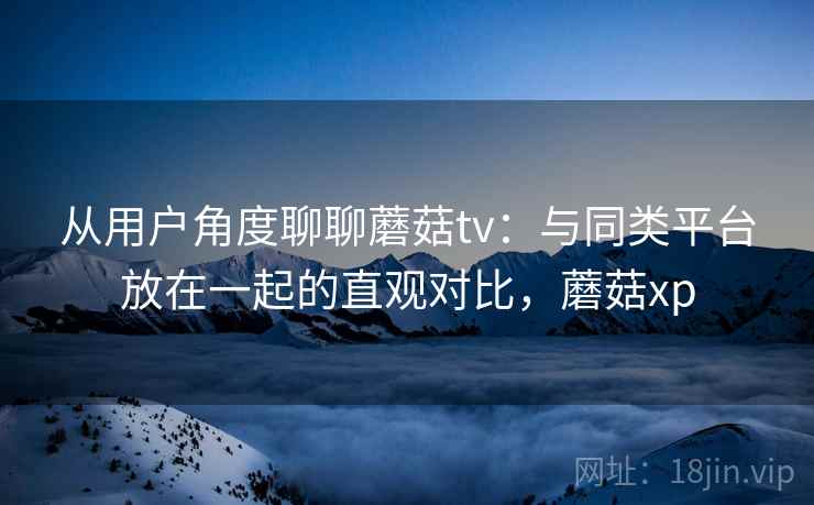 从用户角度聊聊蘑菇tv：与同类平台放在一起的直观对比，蘑菇xp