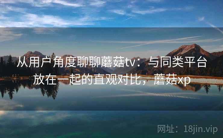 从用户角度聊聊蘑菇tv：与同类平台放在一起的直观对比，蘑菇xp