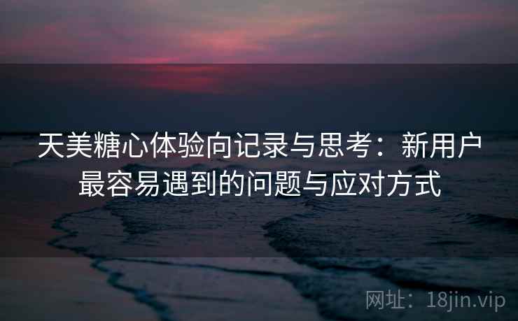 天美糖心体验向记录与思考：新用户最容易遇到的问题与应对方式