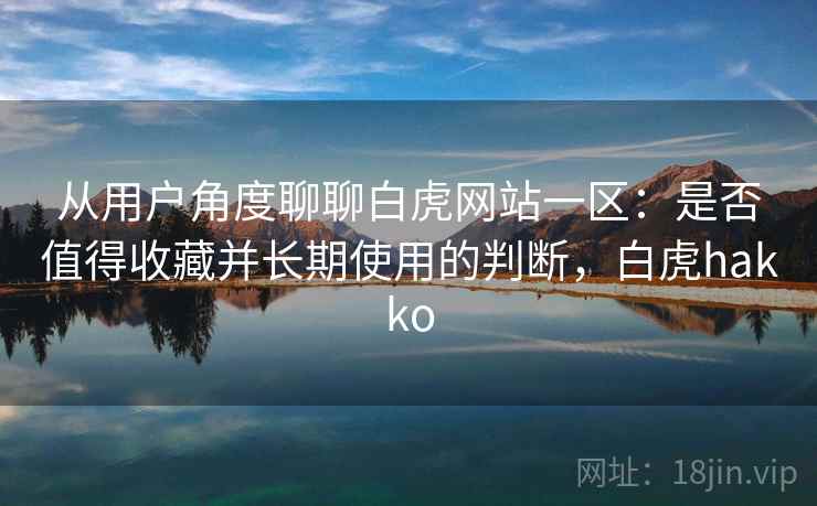 从用户角度聊聊白虎网站一区：是否值得收藏并长期使用的判断，白虎hakko