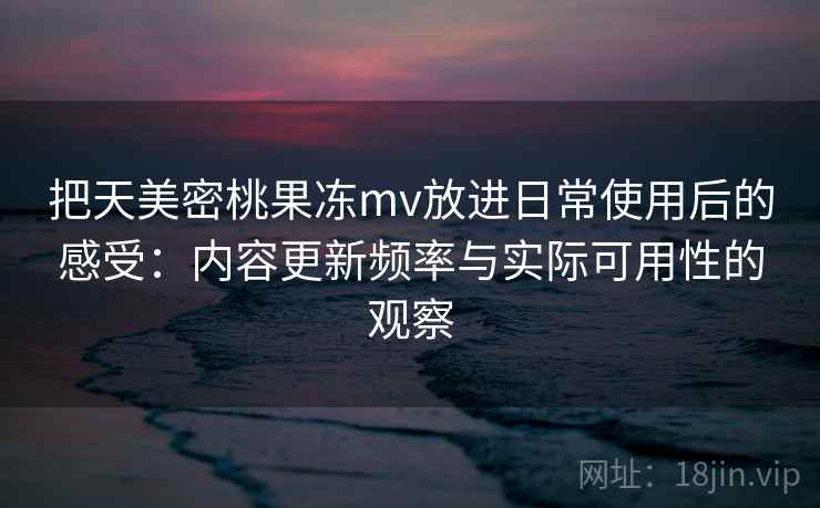 把天美密桃果冻mv放进日常使用后的感受：内容更新频率与实际可用性的观察
