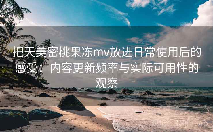 把天美密桃果冻mv放进日常使用后的感受：内容更新频率与实际可用性的观察