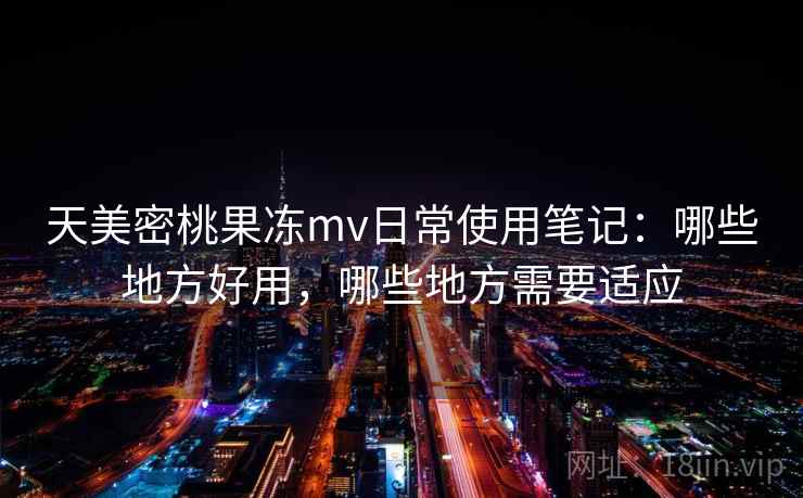 天美密桃果冻mv日常使用笔记：哪些地方好用，哪些地方需要适应