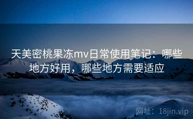 天美密桃果冻mv日常使用笔记：哪些地方好用，哪些地方需要适应