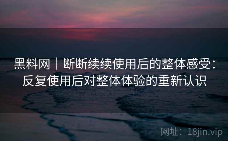 黑料网｜断断续续使用后的整体感受：反复使用后对整体体验的重新认识