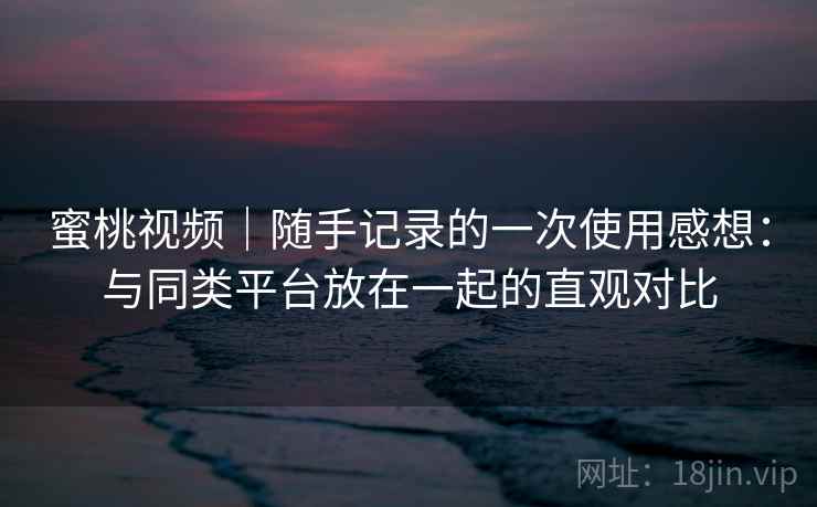 蜜桃视频｜随手记录的一次使用感想：与同类平台放在一起的直观对比