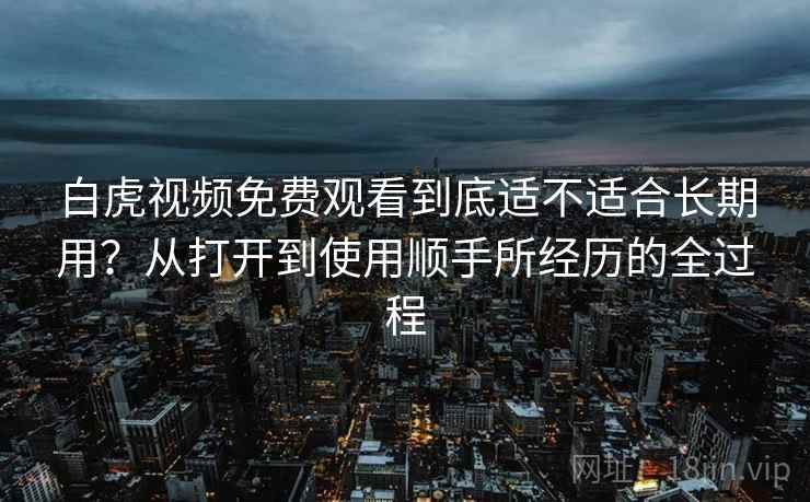 白虎视频免费观看到底适不适合长期用？从打开到使用顺手所经历的全过程
