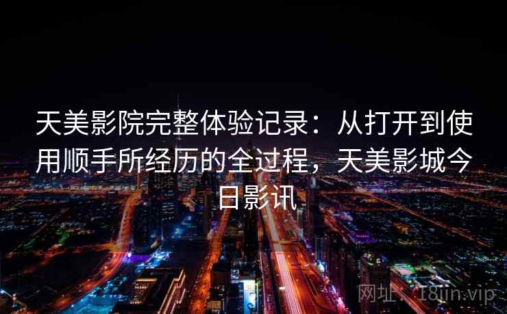 天美影院完整体验记录：从打开到使用顺手所经历的全过程，天美影城今日影讯