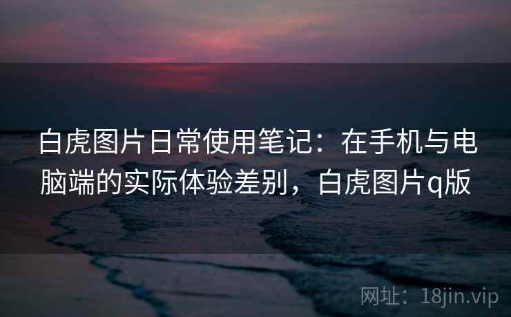 白虎图片日常使用笔记：在手机与电脑端的实际体验差别，白虎图片q版