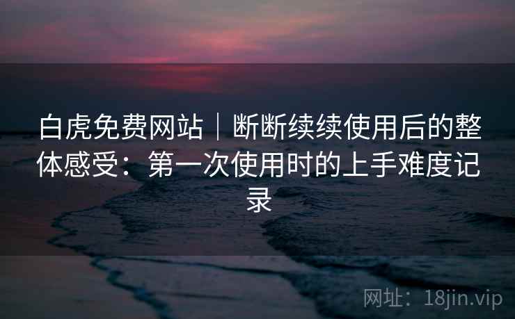 白虎免费网站｜断断续续使用后的整体感受：第一次使用时的上手难度记录