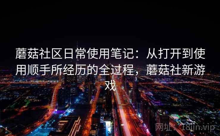 蘑菇社区日常使用笔记:从打开到使用顺手所经历的全过程,蘑菇社新游戏 蘑菇社区日常使用笔记:从打开到使用顺手所经历的全过程,蘑菇社新游戏