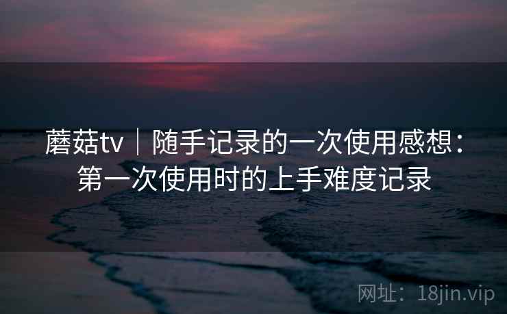 蘑菇tv｜随手记录的一次使用感想：第一次使用时的上手难度记录