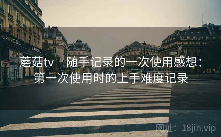 蘑菇tv｜随手记录的一次使用感想：第一次使用时的上手难度记录