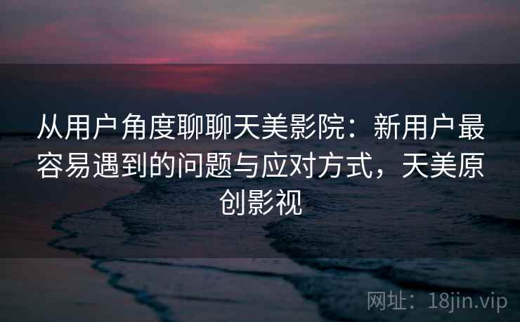 从用户角度聊聊天美影院：新用户最容易遇到的问题与应对方式，天美原创影视