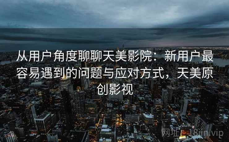 从用户角度聊聊天美影院：新用户最容易遇到的问题与应对方式，天美原创影视