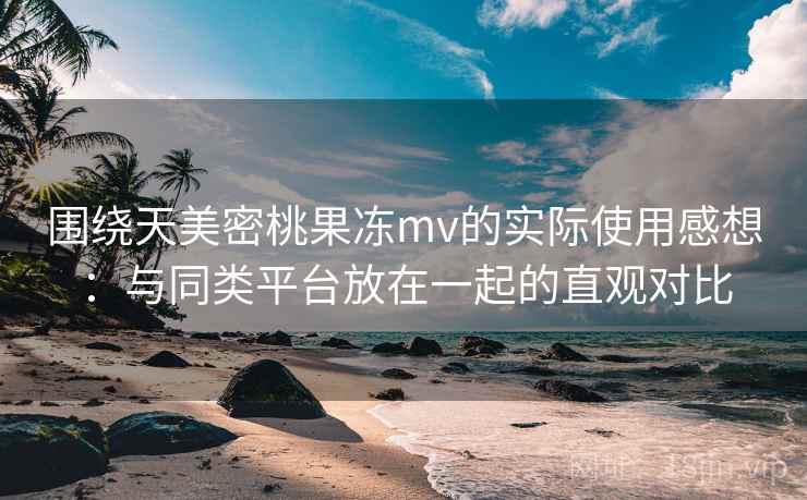 围绕天美密桃果冻mv的实际使用感想:与同类平台放在一起的直观对比 围绕天美密桃果冻mv的实际使用感想:与同类平台放在一起的直观对比