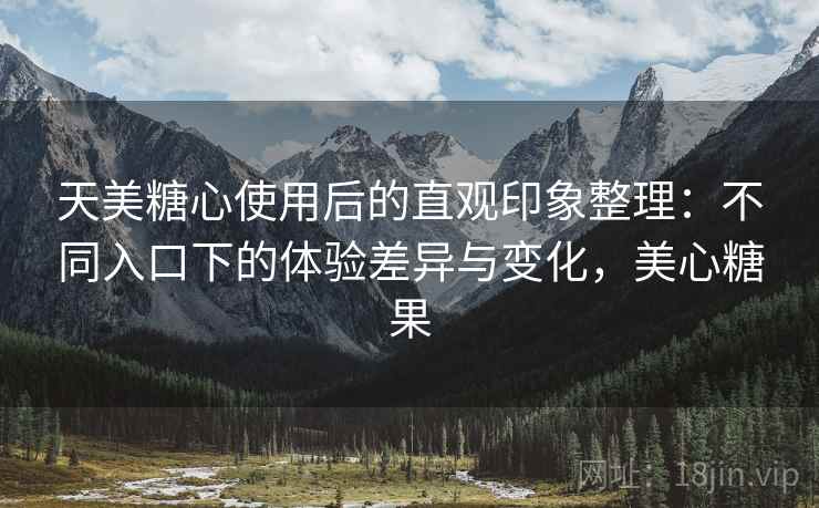天美糖心使用后的直观印象整理：不同入口下的体验差异与变化，美心糖果