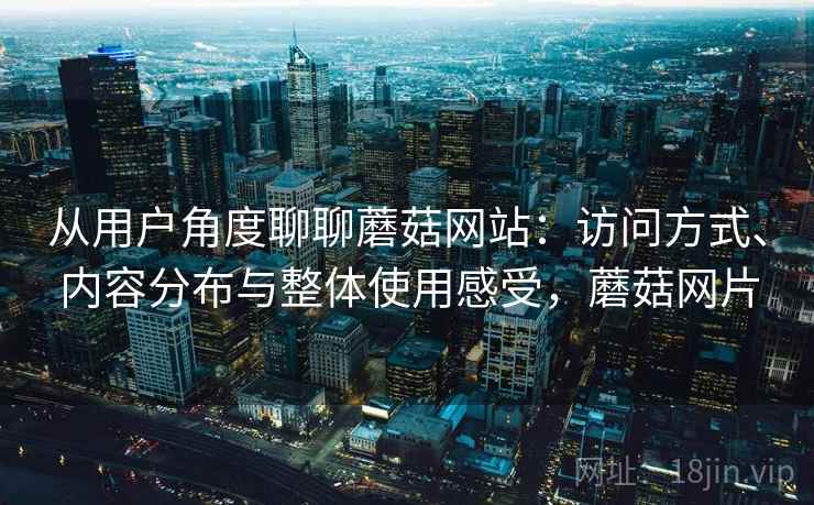 从用户角度聊聊蘑菇网站:访问方式、内容分布与整体使用感受,蘑菇网片 从用户角度聊聊蘑菇网站:访问方式、内容分布与整体使用感受,蘑菇网片