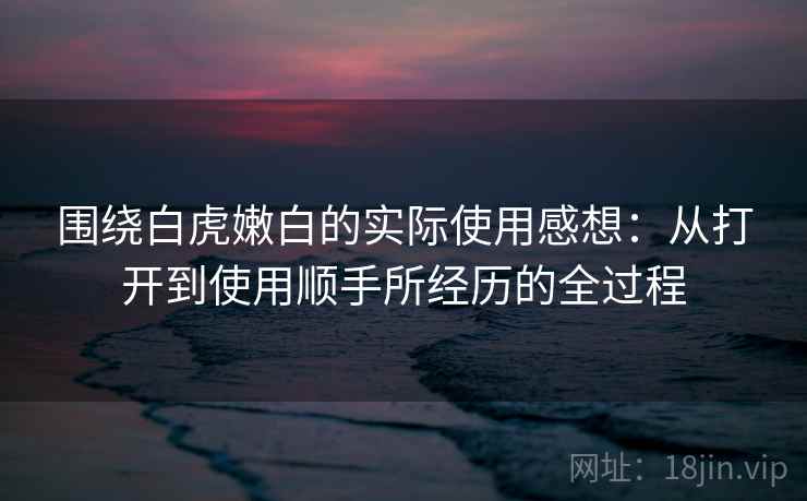 围绕白虎嫩白的实际使用感想:从打开到使用顺手所经历的全过程 围绕白虎嫩白的实际使用感想:从打开到使用顺手所经历的全过程