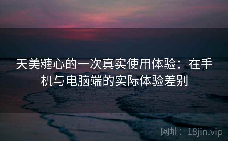 天美糖心的一次真实使用体验：在手机与电脑端的实际体验差别