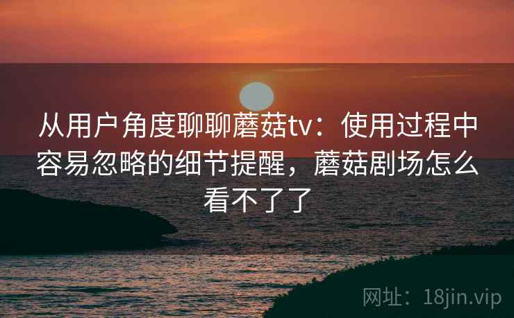 从用户角度聊聊蘑菇tv:使用过程中容易忽略的细节提醒,蘑菇剧场怎么看不了了 从用户角度聊聊蘑菇tv:使用过程中容易忽略的细节提醒,蘑菇剧场怎么看不了了