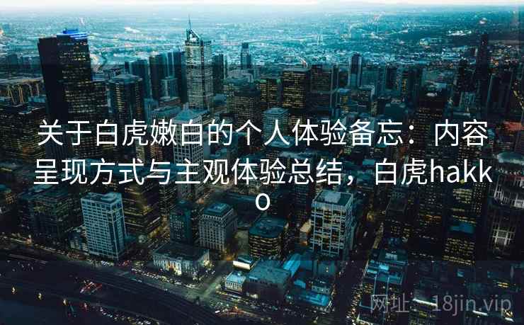 关于白虎嫩白的个人体验备忘：内容呈现方式与主观体验总结，白虎hakko