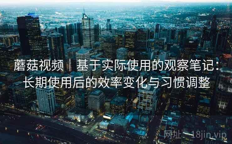 蘑菇视频｜基于实际使用的观察笔记：长期使用后的效率变化与习惯调整