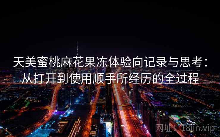 天美蜜桃麻花果冻体验向记录与思考：从打开到使用顺手所经历的全过程