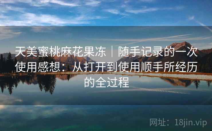 天美蜜桃麻花果冻｜随手记录的一次使用感想：从打开到使用顺手所经历的全过程