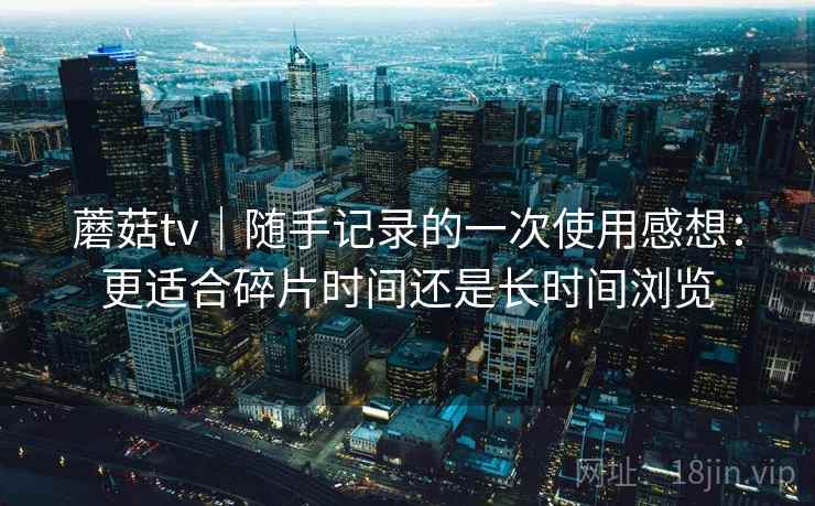 蘑菇tv｜随手记录的一次使用感想：更适合碎片时间还是长时间浏览