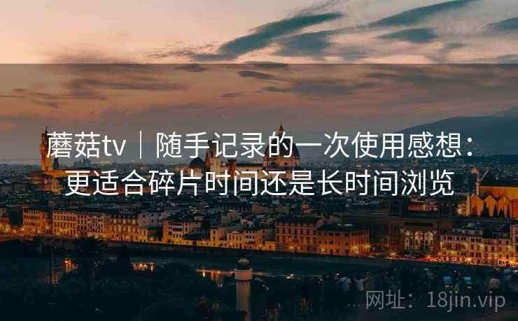 蘑菇tv｜随手记录的一次使用感想：更适合碎片时间还是长时间浏览