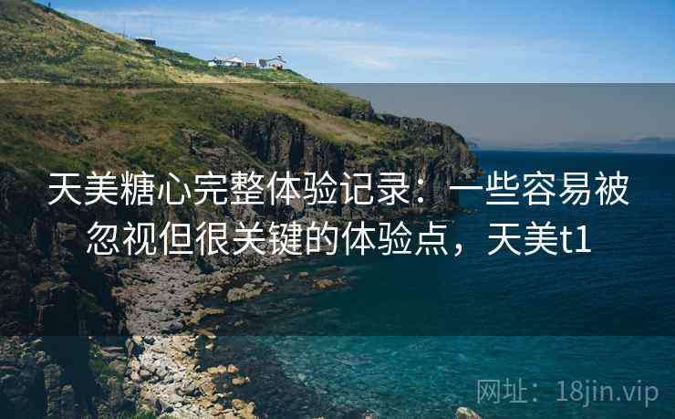 天美糖心完整体验记录：一些容易被忽视但很关键的体验点，天美t1