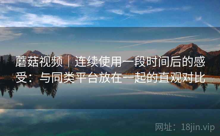 蘑菇视频|连续使用一段时间后的感受:与同类平台放在一起的直观对比 蘑菇视频|连续使用一段时间后的感受:与同类平台放在一起的直观对比