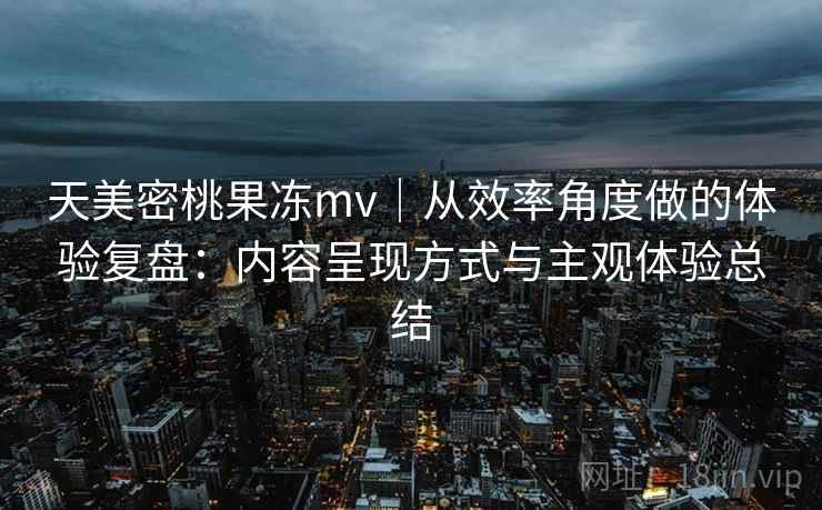天美密桃果冻mv｜从效率角度做的体验复盘：内容呈现方式与主观体验总结