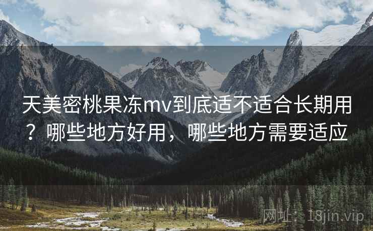 天美密桃果冻mv到底适不适合长期用？哪些地方好用，哪些地方需要适应