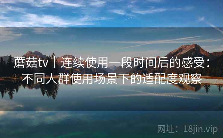 蘑菇tv|连续使用一段时间后的感受:不同人群使用场景下的适配度观察 蘑菇tv|连续使用一段时间后的感受:不同人群使用场景下的适配度观察