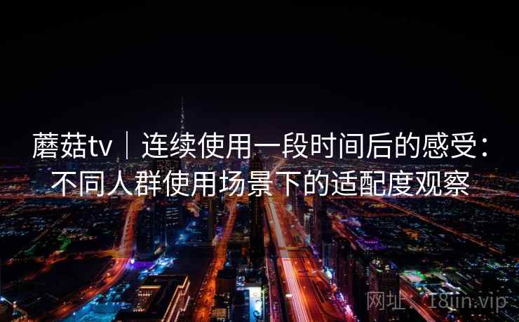 蘑菇tv|连续使用一段时间后的感受:不同人群使用场景下的适配度观察 蘑菇tv|连续使用一段时间后的感受:不同人群使用场景下的适配度观察