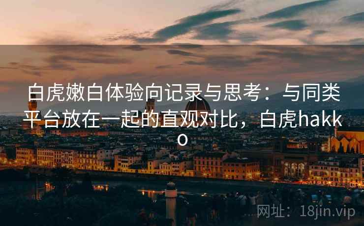 白虎嫩白体验向记录与思考：与同类平台放在一起的直观对比，白虎hakko
