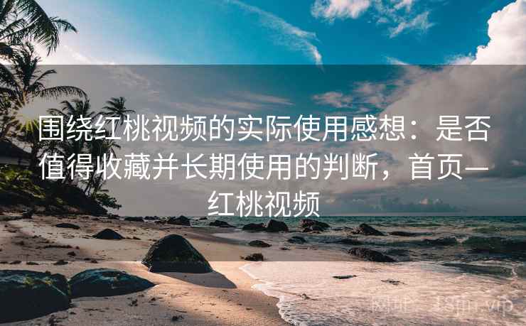 围绕红桃视频的实际使用感想：是否值得收藏并长期使用的判断，首页—红桃视频