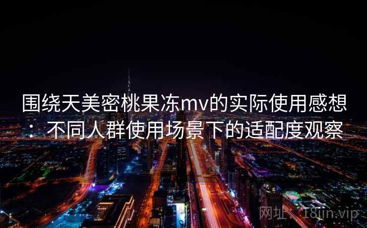 围绕天美密桃果冻mv的实际使用感想：不同人群使用场景下的适配度观察