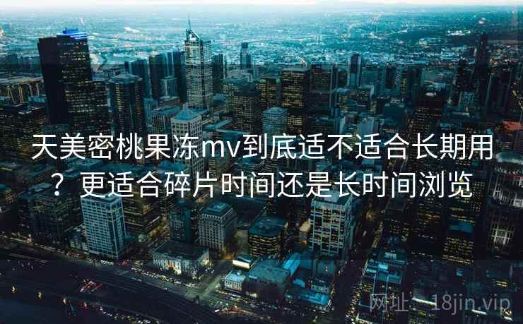 天美密桃果冻mv到底适不适合长期用?更适合碎片时间还是长时间浏览 天美密桃果冻mv到底适不适合长期用?更适合碎片时间还是长时间浏览