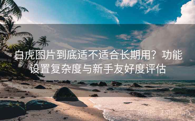 白虎图片到底适不适合长期用？功能设置复杂度与新手友好度评估