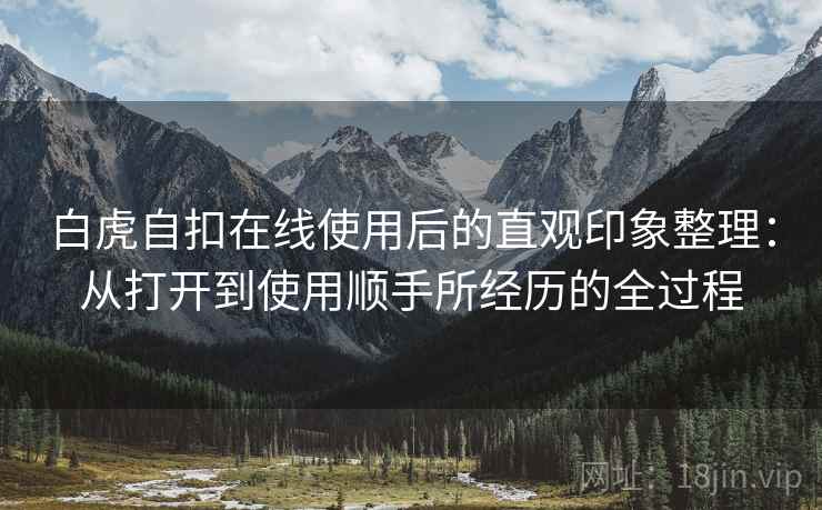 白虎自扣在线使用后的直观印象整理:从打开到使用顺手所经历的全过程 白虎自扣在线使用后的直观印象整理:从打开到使用顺手所经历的全过程