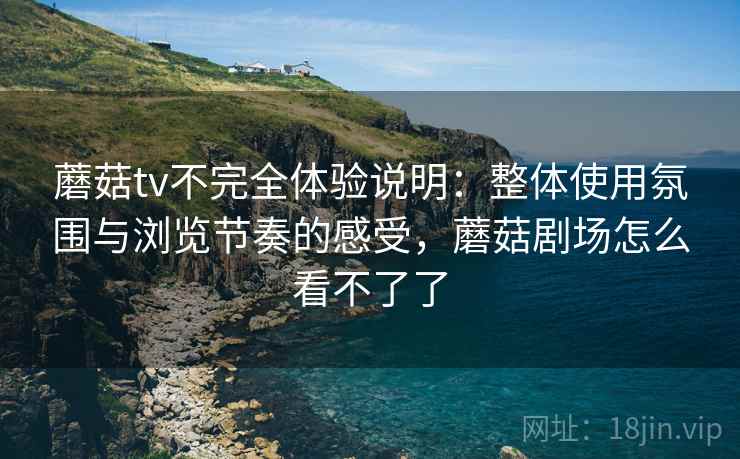 蘑菇tv不完全体验说明：整体使用氛围与浏览节奏的感受，蘑菇剧场怎么看不了了
