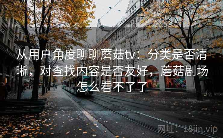 从用户角度聊聊蘑菇tv：分类是否清晰，对查找内容是否友好，蘑菇剧场怎么看不了了